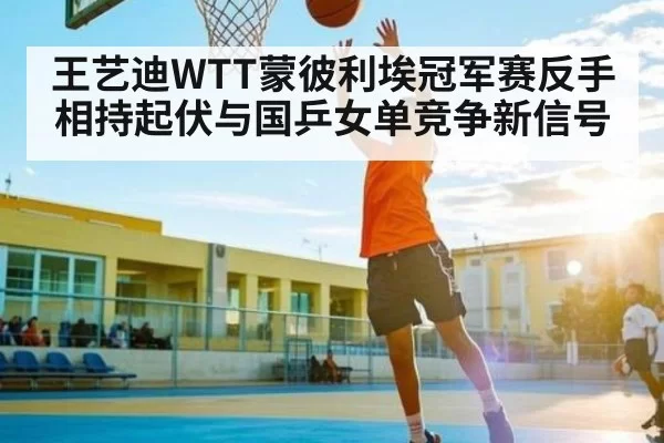 王艺迪WTT蒙彼利埃冠军赛反手相持起伏与国乒女单竞争新信号