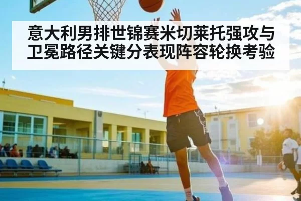 意大利男排世锦赛米切莱托强攻与卫冕路径关键分表现阵容轮换考验