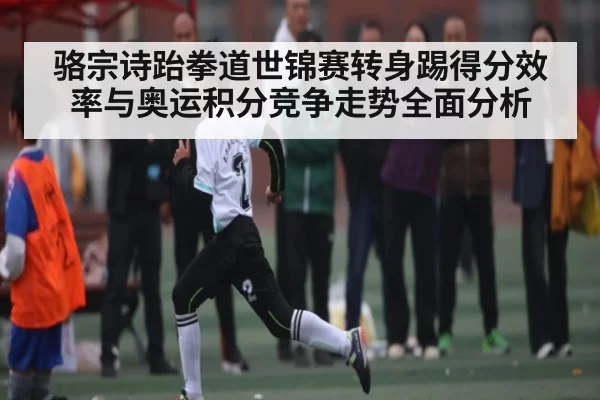 骆宗诗跆拳道世锦赛转身踢得分效率与奥运积分竞争走势全面分析