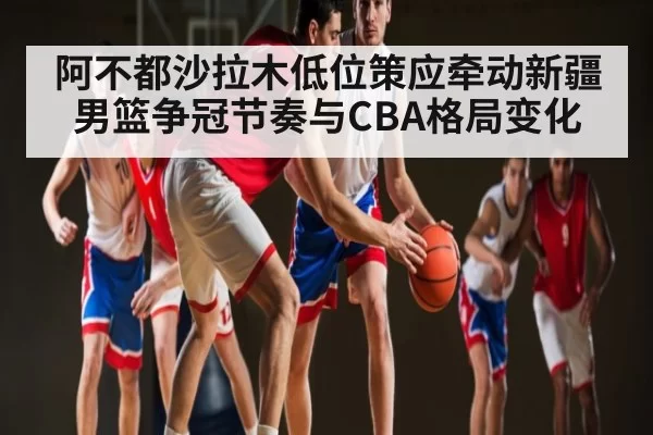 阿不都沙拉木低位策应牵动新疆男篮争冠节奏与CBA格局变化